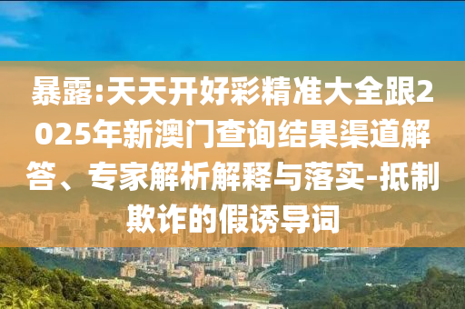 暴露:天天開好彩精準大全跟2025年新澳門查詢結果渠道解答、專家解析解釋與落實-抵制欺詐的假誘導詞